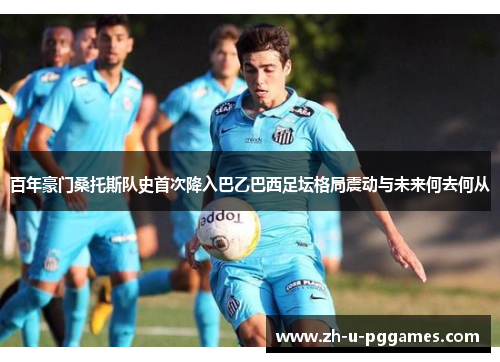 百年豪门桑托斯队史首次降入巴乙巴西足坛格局震动与未来何去何从 百年豪门桑托斯队史首次降入巴乙巴西足坛格局震动与未来何去何从