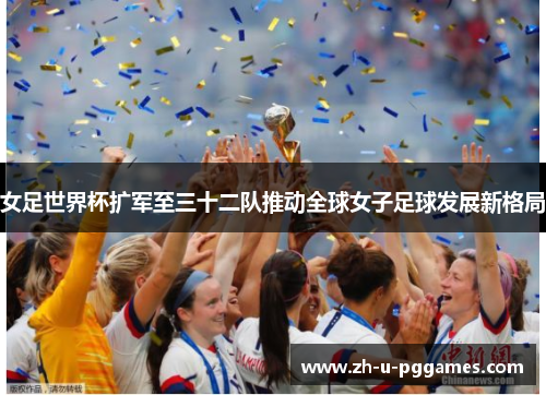 女足世界杯扩军至三十二队推动全球女子足球发展新格局 女足世界杯扩军至三十二队推动全球女子足球发展新格局