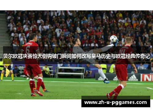 贝尔欧冠决赛惊天倒钩破门瞬间如何改写皇马历史与欧冠经典传奇记